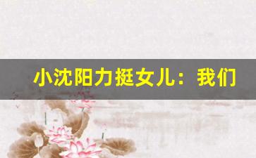 小沈阳力挺女儿：我们家不看成绩(小沈阳谈女儿)